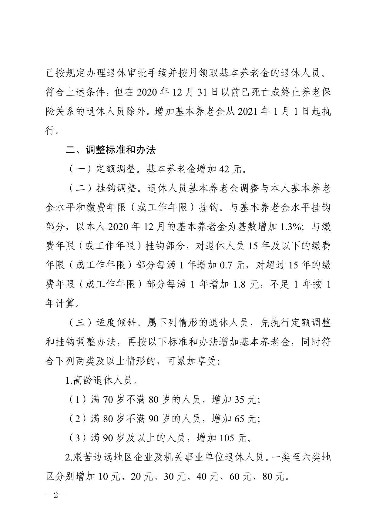 已按规定办理退休审批手续并按月领取基本养老金的退休人员。 符合上述条件，但在2020年12月31日以前已死亡或终止养老保 险关系的退休人员除外。增加基本养老金从2021年1月1日起执 行。 二、调整标准和办法 （-）定额调整。基本养老金增加42元。 （二）挂钩调整。退休人员基本养老金调整与本人基本养老 金水平和缴费年限（或工作年限）挂钩。与基本养老金水平挂钩 部分，以本人2020年12月的基本养老金为基数增加1.3%；与缴 费年限（或工作年限）挂钩部分，对退休人员15年及以下的缴费 年限（或工作年限）部分每满1年增加0.7元，对超过15年的缴 费年限（或工作年限）部分每满1年增加1.8元，不足1年按1 年计算。 （三）适度倾斜。属下列情形的退休人员，先执行定额调整 和挂钩调整办法，再按以下标准和办法增加基本养老金，同时符 合下列两类及以上情形的，可累加享受： 1 .高龄退休人员。 （ 1） 满70岁不满80岁的人员，增加35元； （ 2） 满80岁不满90岁的人员，增加65元； （ 3） 满90岁及以上的人员，增加105元。 2 .艰苦边远地区企业及机关事业单位退休人员。一类至六类地 区分别增加10元、20元、30元、40元、60元、80元。