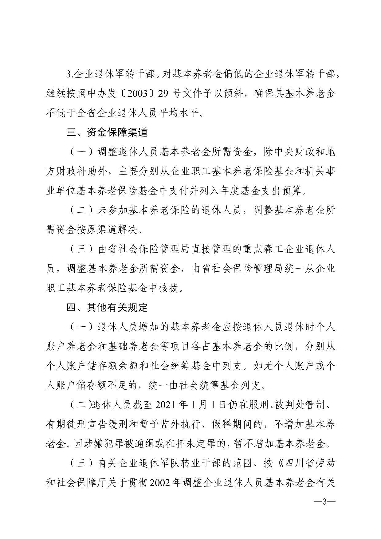 3.企业退休军转干部。对基本养老金偏低的企业退休军转干部, 继续按照中办发〔2003〕29号文件予以倾斜，确保其基本养老金 不低于全省企业退休人员平均水平。 三、资金保障渠道 （一）调整退休人员基本养老金所需资金，除中央财政和地 方财政补助外，主要分别从企业职工基本养老保险基金和机关事 业单位基本养老保险基金中支付并列入年度基金支出预算。 （二）未参加基本养老保险的退休人员，调整基本养老金所 需资金按原渠道解决。 （三）由省社会保险管理局直接管理的重点森工企业退休人 员，调整基本养老金所需资金，由省社会保险管理局统一从企业 职工基本养老保险基金中核拨。 四、其他有关规定 （-）退休人员增加的基本养老金应按退休人员退休时个人 账户养老金和基础养老金等项目各占基本养老金的比例，分别从 个人账户储存额余额和社会统筹基金中列支。如无个人账户或个 人账户储存额不足的，统一由社会统筹基金列支。 （二）退休人员截至2021年1月1日仍在服刑、被判处管制、 有期徒刑宣告缓刑和暂予监外执行、假释期间的，不增加基本养 老金。因涉嫌犯罪被通缉或在押未定罪的，暂不增加基本养老金。 （三）有关企业退休军队转业干部的范围，按《四川省劳动 和社会保障厅关于贯彻2002年调整企业退休人员基本养老金有关 