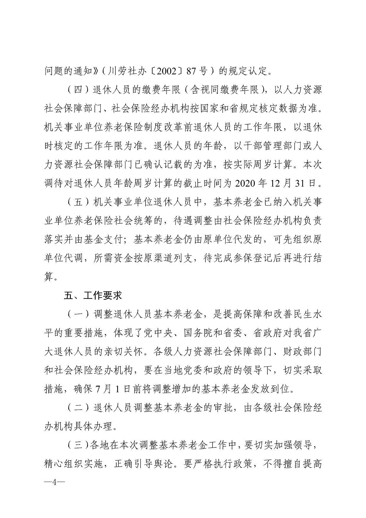 问题的通知》（川劳社办〔2002〕87号）的规定认定。 （四）退休人员的缴费年限（含视同缴费年限），以人力资源 社会保障部门、社会保险经办机构按国家和省规定核定数据为准。 机关事业单位养老保险制度改革前退休人员的工作年限，以退休 时核定的工作年限为准。退休人员的年龄，以干部管理部门或人 力资源社会保障部门已确认记载的为准，按实际周岁计算。本次 调待对退休人员年龄周岁计算的截止时间为2020年12月31日。 （五）机关事业单位退休人员中，基本养老金已纳入机关事 业单位养老保险社会统筹的，待遇调整由社会保险经办机构负责 落实并由基金支付；基本养老金仍由原单位代发的，可先组织原 单位代调，所需资金按原渠道列支，待完成参保登记后再进行结 算。 五、工作要求 （一）调整退休人员基本养老金，是提高保障和改善民生水 平的重要措施，体现了党中央、国务院和省委、省政府对我省广 大退休人员的亲切关怀。各级人力资源社会保障部门、财政部门 和社会保险经办机构，要在当地党委和政府的领导下，切实采取 措施，确保7月1日前将调整增加的基本养老金发放到位。 （二）退休人员调整基本养老金的审批，由各级社会保险经 办机构具体办理。 （三）各地在本次调整基本养老金工作中，要切实加强领导， 精心组织实施，正确引导舆论。要严格执行政策，不得擅自提高