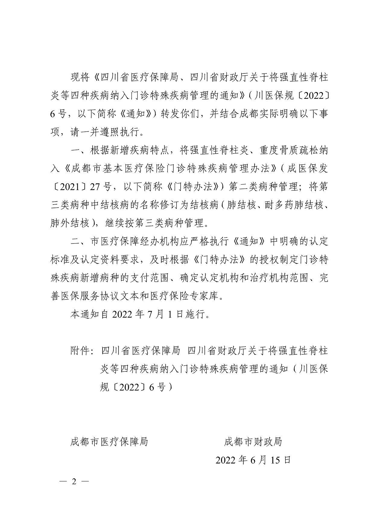 现将《四川省医疗保障局、四川省财政厅关于将强直性脊柱 炎等四种疾病纳入门诊特殊疾病管理的通知》（川医保规〔2022〕 6 号，以下简称《通知》）转发你们，并结合成都实际明确以下事 项，请一并遵照执行。 一、根据新增疾病特点，将强直性脊柱炎、重度骨质疏松纳 入《成都市基本医疗保险门诊特殊疾病管理办法》（成医保发 〔2021〕27 号，以下简称《门特办法》）第二类病种管理；将第 三类病种中结核病的名称修订为结核病（肺结核、耐多药肺结核、 肺外结核），继续按第三类病种管理。 二、市医疗保障经办机构应严格执行《通知》中明确的认定 标准及认定资料要求，及时根据《门特办法》的授权制定门诊特 殊疾病新增病种的支付范围、确定认定机构和治疗机构范围、完 善医保服务协议文本和医疗保险专家库。 本通知自 2022 年 7 月 1 日施行。 附件：四川省医疗保障局 四川省财政厅关于将强直性脊柱 炎等四种疾病纳入门诊特殊疾病管理的通知（川医保 规〔2022〕6 号） 成都市医疗保障局 成都市财政局 2022 年 6 月 15 日