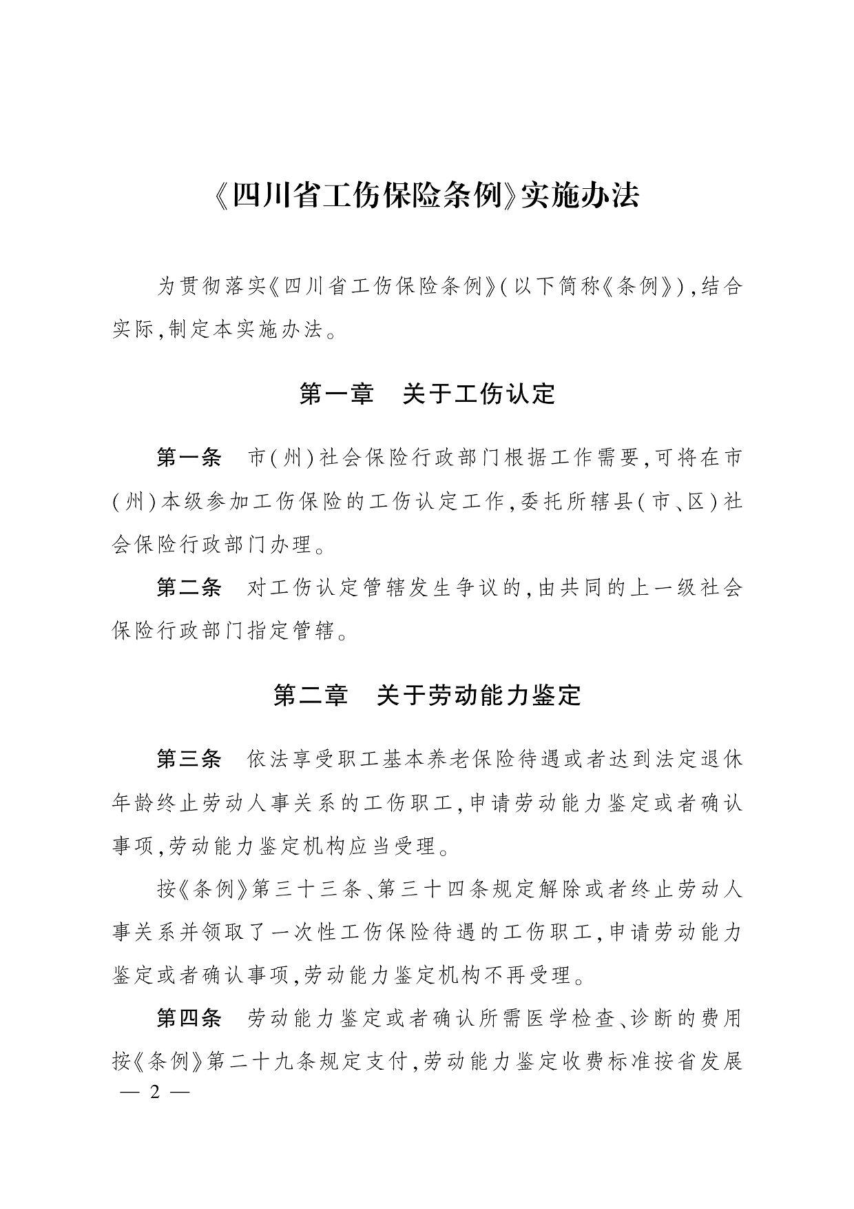 《四川省工伤保险条例》实施办法 为贯彻落实《四川省工伤保险条例》(以下简称《条例》),结合 实际,制定本实施办法。 第一章　关于工伤认定 第一条　市(州)社会保险行政部门根据工作需要,可将在市 (州)本级参加工伤保险的工伤认定工作,委托所辖县(市、区)社 会保险行政部门办理。 第二条　对工伤认定管辖发生争议的,由共同的上一级社会 保险行政部门指定管辖。 第二章　关于劳动能力鉴定 第三条　依法享受职工基本养老保险待遇或者达到法定退休 年龄终止劳动人事关系的工伤职工,申请劳动能力鉴定或者确认 事项,劳动能力鉴定机构应当受理。 按《条例》第三十三条、第三十四条规定解除或者终止劳动人 事关系并领取了一次性工伤保险待遇的工伤职工,申请劳动能力 鉴定或者确认事项,劳动能力鉴定机构不再受理。 第四条　劳动能力鉴定或者确认所需医学检查、诊断的费用 按《条例》第二十九条规定支付,劳动能力鉴定收费标准按省发展