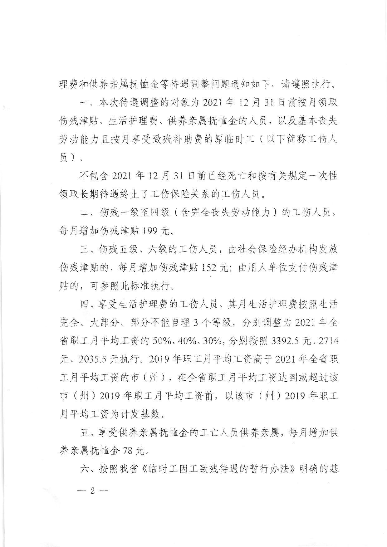 理费和供养亲属抚恤金等待遇调整问题通知如下、请遵照执行。 一、本次待遇调整的对象为2021年12月31日前按月领取 伤残津贴、生活护理费、供养亲属抚恤金的人员，以及基本丧失 劳动能力且按月享受致残补助费的原临时工（以下简称工伤人 员）。 不包含2021年12月31日前已经死亡和按有关规定一次性 领取长期待谴终止了工伤保险关系的工伤人员。 二' 伤残一级至四级（含完全丧失劳动能力）的工伤人员， 每月增加伤残津贴199元" 三、伤残五级、六级的工伤人员，由社会保险经办机构发放 伤残津贴的，每月增加伤残津贴152元；由用人单位支付伤残津 贴的，可参照此标准执行。 …四、享受生活护理费的工伤人员，其月生活护理费按照生活 元全、大部分、部分不能自理3个等级，分别调整为2021年全 省职工月平均工资的50%、40%、30%,分别按照3392.5元、2714 兀、203山元执行。2019年职工月平均工资高于2021年全省职 工月平均工资的市（州），在全省职工月平均工资达到或超并该 帀（州）2019年职工月平均工资前，以该市（州）₂₀₁₉年职工 月平均工资为计发基数。 五、 享受供养亲属抚恤金的工亡人员供养亲属，每月增加徉 养亲属抚恤金78元。 ' 六、 按照我省《临时工因工致残待遇的暂行办法》明确的基