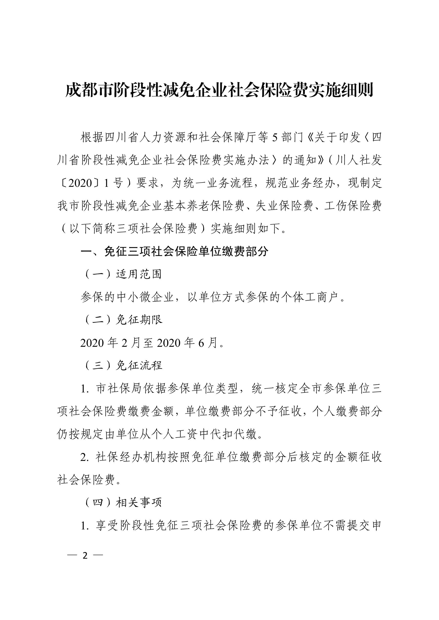 根据四川省人力资源和社会保障厅等 5 部门〘关于印发〖四 川省阶段性减免企业社会保险费实施办法〗的通知〙（川人社发 〔2020〕1 号）要求，为统一业务流程，规范业务经办，现制定 我市阶段性减免企业基本养老保险费、失业保险费、工伤保险费 （以下简称三项社会保险费）实施细则如下。 一、免征三项社会保险单位缴费部分 （一）适用范围 参保的中小微企业，以单位方式参保的个体工商户。 （二）免征期限 2020 年 2 月至 2020 年 6 月。 （三）免征流程 1. 市社保局依据参保单位类型，统一核定全市参保单位三 项社会保险费缴费金额，单位缴费部分不予征收，个人缴费部分 仍按规定由单位从个人工资中代扣代缴。 2. 社保经办机构按照免征单位缴费部分后核定的金额征收 社会保险费。 （四）相关事项 1. 享受阶段性免征三项社会保险费的参保单位不需提交申