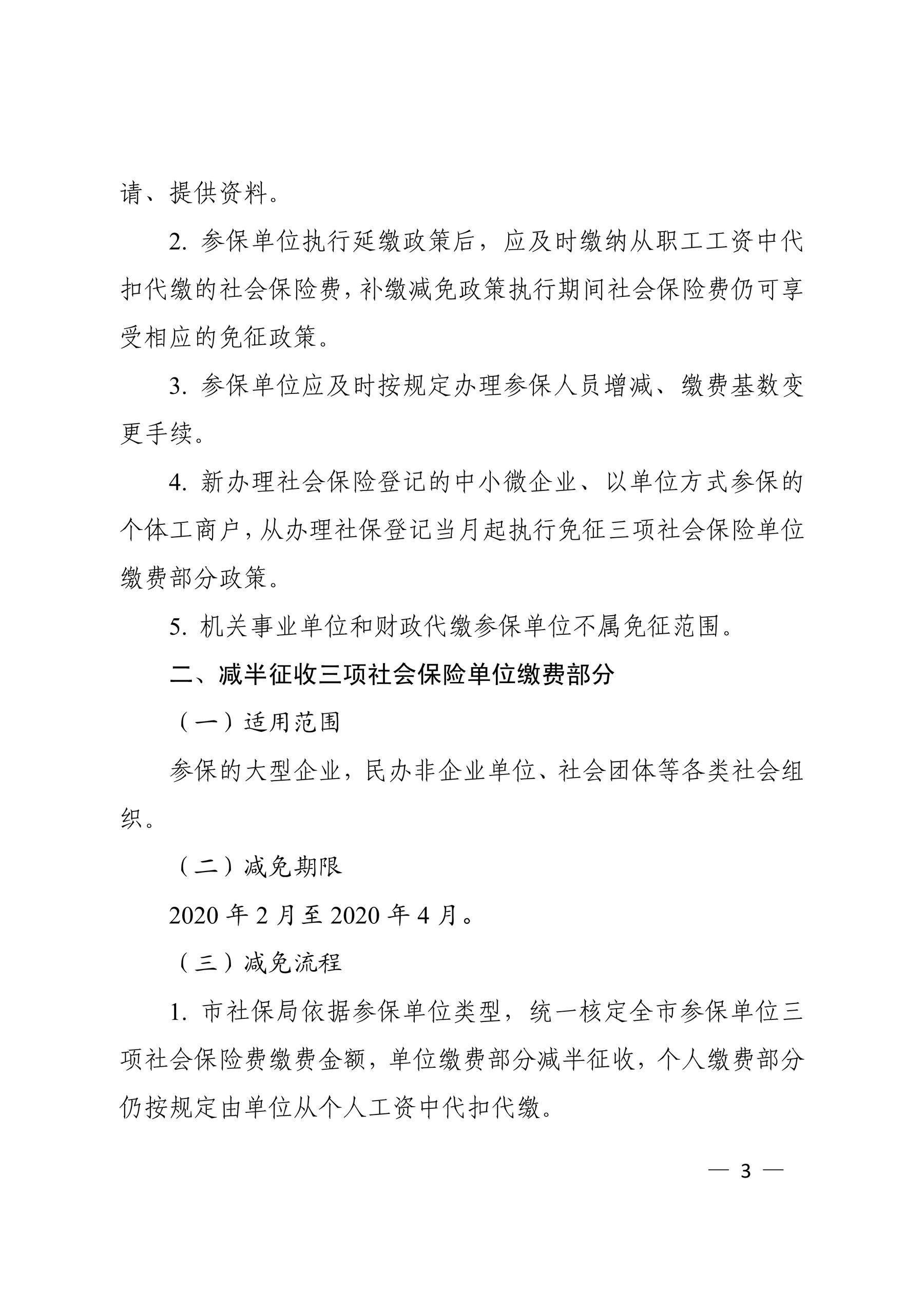 请、提供资料。 2. 参保单位执行延缴政策后，应及时缴纳从职工工资中代 扣代缴的社会保险费，补缴减免政策执行期间社会保险费仍可享 受相应的免征政策。 3. 参保单位应及时按规定办理参保人员增减、缴费基数变 更手续。 4. 新办理社会保险登记的中小微企业、以单位方式参保的 个体工商户，从办理社保登记当月起执行免征三项社会保险单位 缴费部分政策。 5. 机关事业单位和财政代缴参保单位不属免征范围。 二、减半征收三项社会保险单位缴费部分 （一）适用范围 参保的大型企业，民办非企业单位、社会团体等各类社会组 织。 （二）减免期限 2020 年 2 月至 2020 年 4 月。 （三）减免流程 1. 市社保局依据参保单位类型，统一核定全市参保单位三 项社会保险费缴费金额，单位缴费部分减半征收，个人缴费部分 仍按规定由单位从个人工资中代扣代缴。