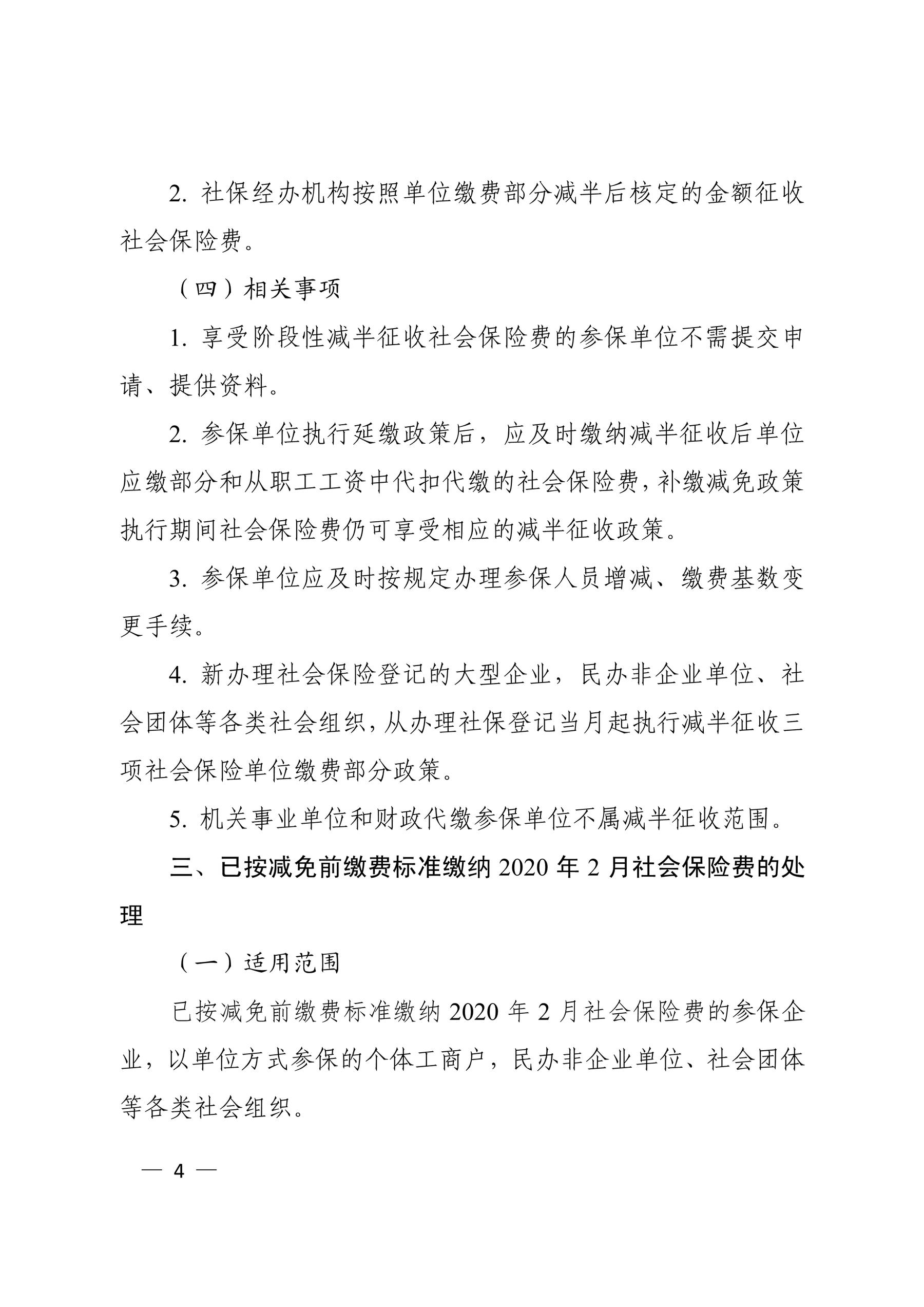 2. 社保经办机构按照单位缴费部分减半后核定的金额征收 社会保险费。 （四）相关事项 1. 享受阶段性减半征收社会保险费的参保单位不需提交申 请、提供资料。 2. 参保单位执行延缴政策后，应及时缴纳减半征收后单位 应缴部分和从职工工资中代扣代缴的社会保险费，补缴减免政策 执行期间社会保险费仍可享受相应的减半征收政策。 3. 参保单位应及时按规定办理参保人员增减、缴费基数变 更手续。 4. 新办理社会保险登记的大型企业，民办非企业单位、社 会团体等各类社会组织，从办理社保登记当月起执行减半征收三 项社会保险单位缴费部分政策。 5. 机关事业单位和财政代缴参保单位不属减半征收范围。 三、已按减免前缴费标准缴纳 2020 年 2 月社会保险费的处 理 （一）适用范围 已按减免前缴费标准缴纳 2020 年 2 月社会保险费的参保企 业，以单位方式参保的个体工商户，民办非企业单位、社会团体 等各类社会组织。