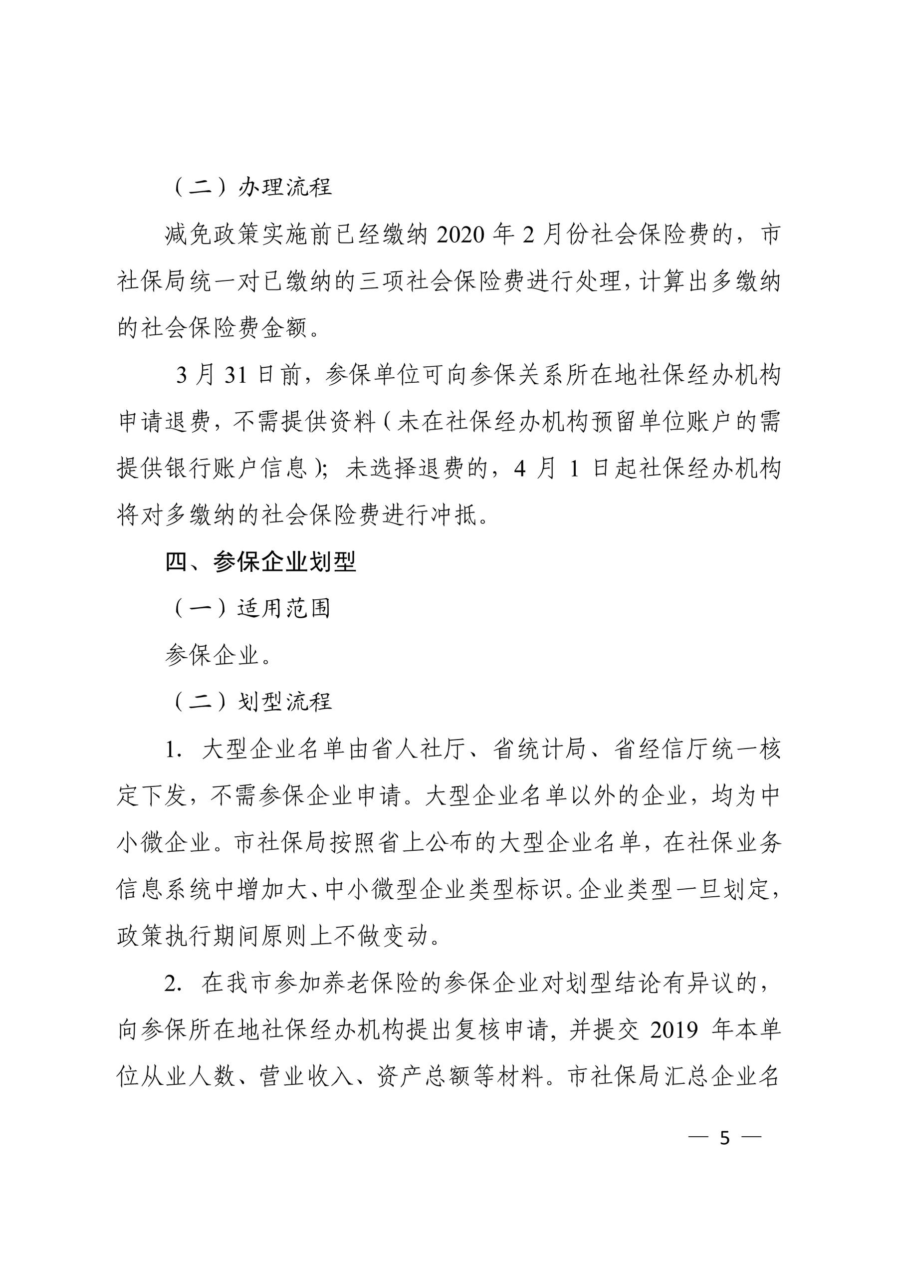 （二）办理流程 减免政策实施前已经缴纳 2020 年 2 月份社会保险费的，市 社保局统一对已缴纳的三项社会保险费进行处理，计算出多缴纳 的社会保险费金额。 3 月 31 日前，参保单位可向参保关系所在地社保经办机构 申请退费，不需提供资料（未在社保经办机构预留单位账户的需 提供银行账户信息）；未选择退费的，4 月 1 日起社保经办机构 将对多缴纳的社会保险费进行冲抵。 四、参保企业划型 （一）适用范围 参保企业。 （二）划型流程 1．大型企业名单由省人社厅、省统计局、省经信厅统一核 定下发，不需参保企业申请。大型企业名单以外的企业，均为中 小微企业。市社保局按照省上公布的大型企业名单，在社保业务 信息系统中增加大、中小微型企业类型标识。企业类型一旦划定， 政策执行期间原则上不做变动。 2．在我市参加养老保险的参保企业对划型结论有异议的， 向参保所在地社保经办机构提出复核申请, 并提交 2019 年本单 位从业人数、营业收入、资产总额等材料。市社保局汇总企业名