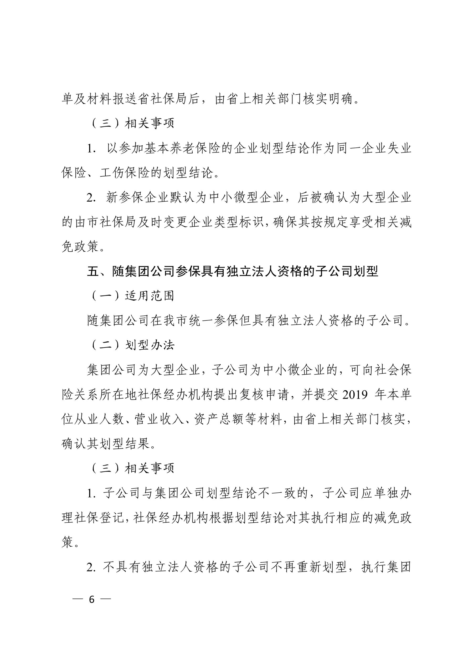 单及材料报送省社保局后，由省上相关部门核实明确。 （三）相关事项 1．以参加基本养老保险的企业划型结论作为同一企业失业 保险、工伤保险的划型结论。 2．新参保企业默认为中小微型企业，后被确认为大型企业 的由市社保局及时变更企业类型标识，确保其按规定享受相关减 免政策。 五、随集团公司参保具有独立法人资格的子公司划型 （一）适用范围 随集团公司在我市统一参保但具有独立法人资格的子公司。 （二）划型办法 集团公司为大型企业，子公司为中小微企业的，可向社会保 险关系所在地社保经办机构提出复核申请，并提交 2019 年本单 位从业人数、营业收入、资产总额等材料，由省上相关部门核实， 确认其划型结果。 （三）相关事项 1. 子公司与集团公司划型结论不一致的，子公司应单独办 理社保登记，社保经办机构根据划型结论对其执行相应的减免政 策。 2. 不具有独立法人资格的子公司不再重新划型，执行集团