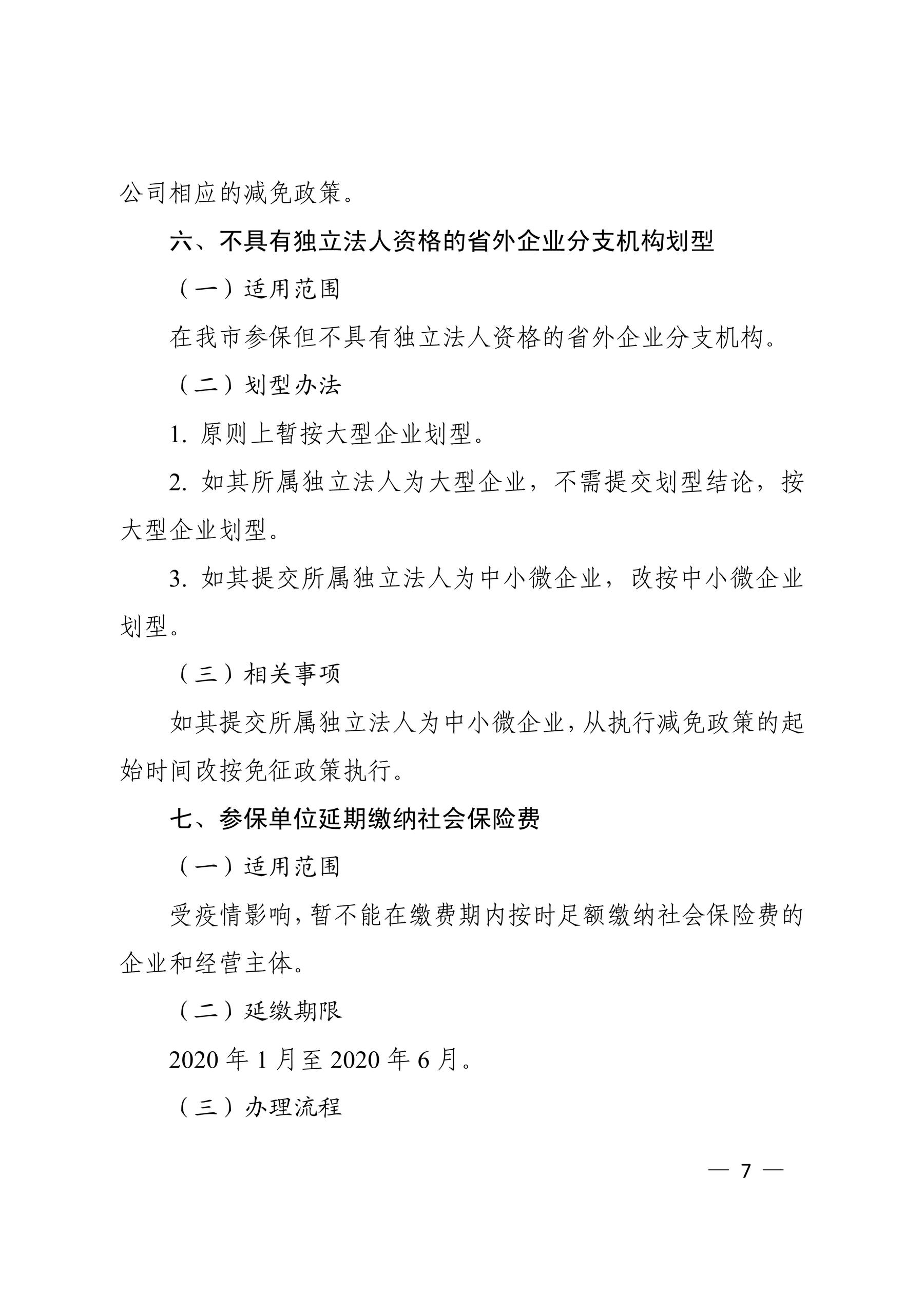 公司相应的减免政策。 六、不具有独立法人资格的省外企业分支机构划型 （一）适用范围 在我市参保但不具有独立法人资格的省外企业分支机构。 （二）划型办法 1. 原则上暂按大型企业划型。 2. 如其所属独立法人为大型企业，不需提交划型结论，按 大型企业划型。 3. 如其提交所属独立法人为中小微企业，改按中小微企业 划型。 （三）相关事项 如其提交所属独立法人为中小微企业，从执行减免政策的起 始时间改按免征政策执行。 七、参保单位延期缴纳社会保险费 （一）适用范围 受疫情影响，暂不能在缴费期内按时足额缴纳社会保险费的 企业和经营主体。 （二）延缴期限 2020 年 1 月至 2020 年 6 月。 （三）办理流程