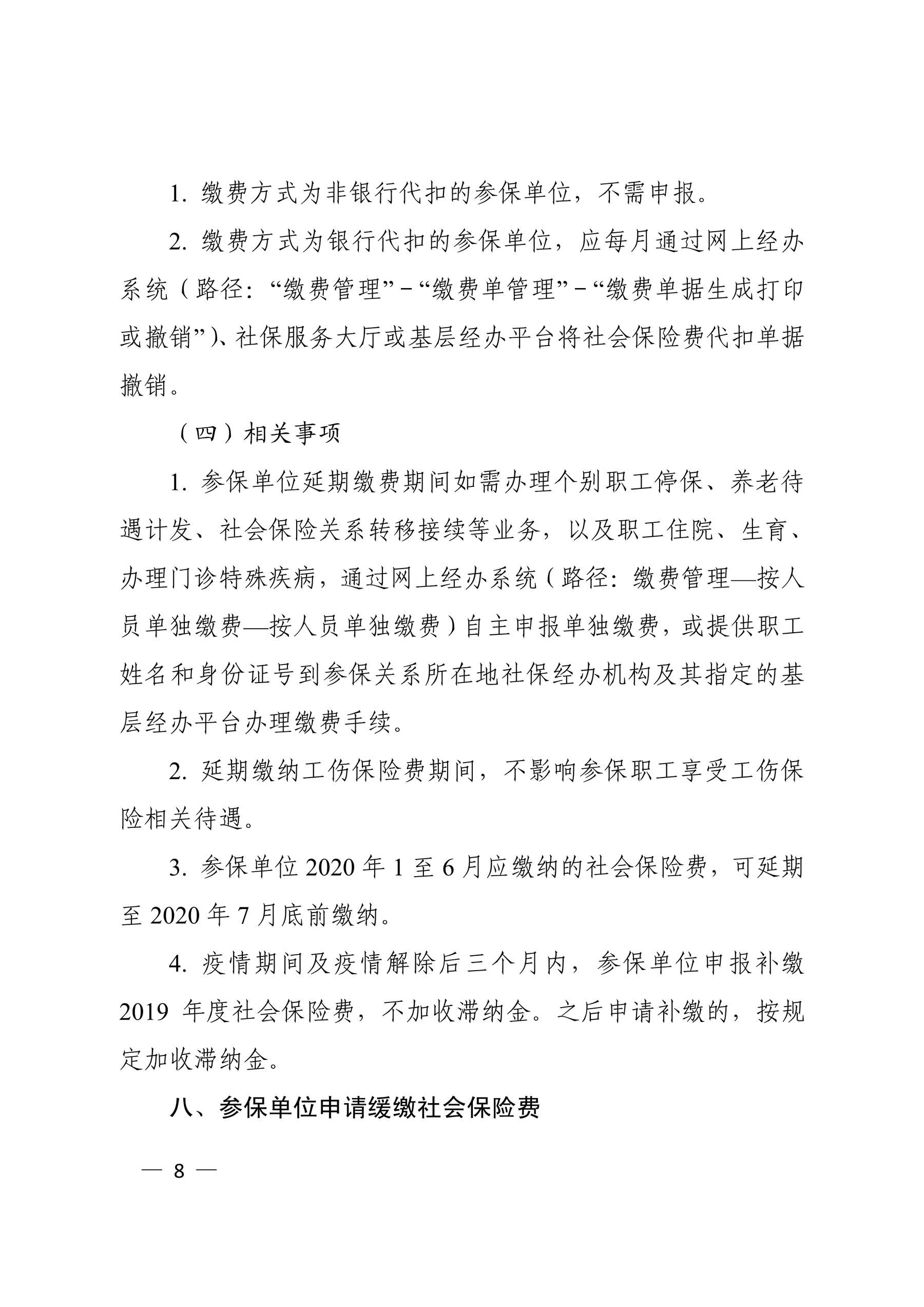 1. 缴费方式为非银行代扣的参保单位，不需申报。 2. 缴费方式为银行代扣的参保单位，应每月通过网上经办 系统（路径：“缴费管理”－“缴费单管理”－“缴费单据生成打印 或撤销”）、社保服务大厅或基层经办平台将社会保险费代扣单据 撤销。 （四）相关事项 1. 参保单位延期缴费期间如需办理个别职工停保、养老待 遇计发、社会保险关系转移接续等业务，以及职工住院、生育、 办理门诊特殊疾病，通过网上经办系统（路径：缴费管理—按人 员单独缴费—按人员单独缴费）自主申报单独缴费，或提供职工 姓名和身份证号到参保关系所在地社保经办机构及其指定的基 层经办平台办理缴费手续。 2. 延期缴纳工伤保险费期间，不影响参保职工享受工伤保 险相关待遇。 3. 参保单位 2020 年 1 至 6 月应缴纳的社会保险费，可延期 至 2020 年 7 月底前缴纳。 4. 疫情期间及疫情解除后三个月内，参保单位申报补缴 2019 年度社会保险费，不加收滞纳金。之后申请补缴的，按规 定加收滞纳金。 八、参保单位申请缓缴社会保险费