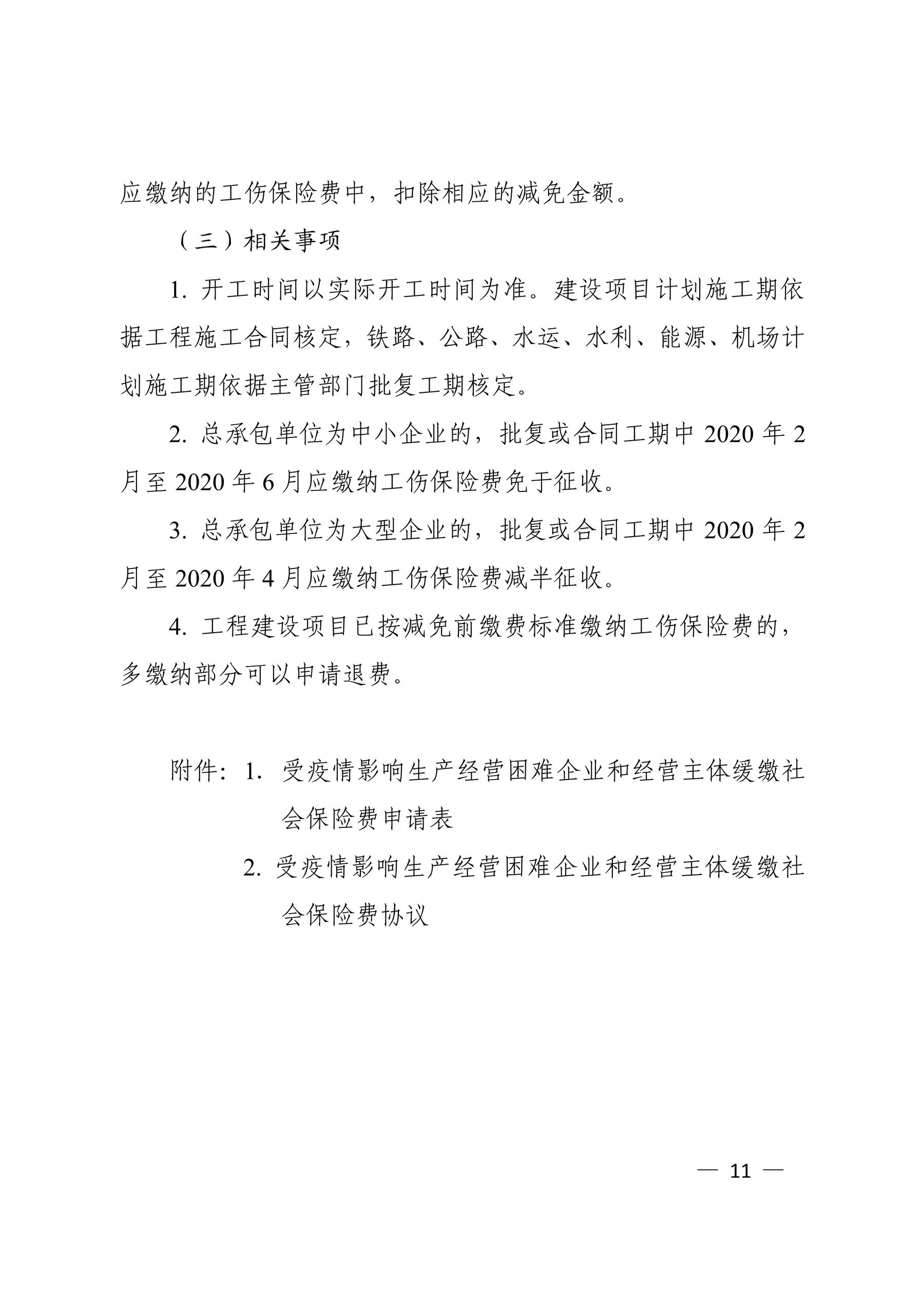 应缴纳的工伤保险费中，扣除相应的减免金额。 （三）相关事项 1. 开工时间以实际开工时间为准。建设项目计划施工期依 据工程施工合同核定，铁路、公路、水运、水利、能源、机场计 划施工期依据主管部门批复工期核定。 2. 总承包单位为中小企业的，批复或合同工期中 2020 年 2 月至 2020 年 6 月应缴纳工伤保险费免于征收。 3. 总承包单位为大型企业的，批复或合同工期中 2020 年 2 月至 2020 年 4 月应缴纳工伤保险费减半征收。 4. 工程建设项目已按减免前缴费标准缴纳工伤保险费的， 多缴纳部分可以申请退费。 附件：1．受疫情影响生产经营困难企业和经营主体缓缴社 会保险费申请表 2. 受疫情影响生产经营困难企业和经营主体缓缴社 会保险费协议