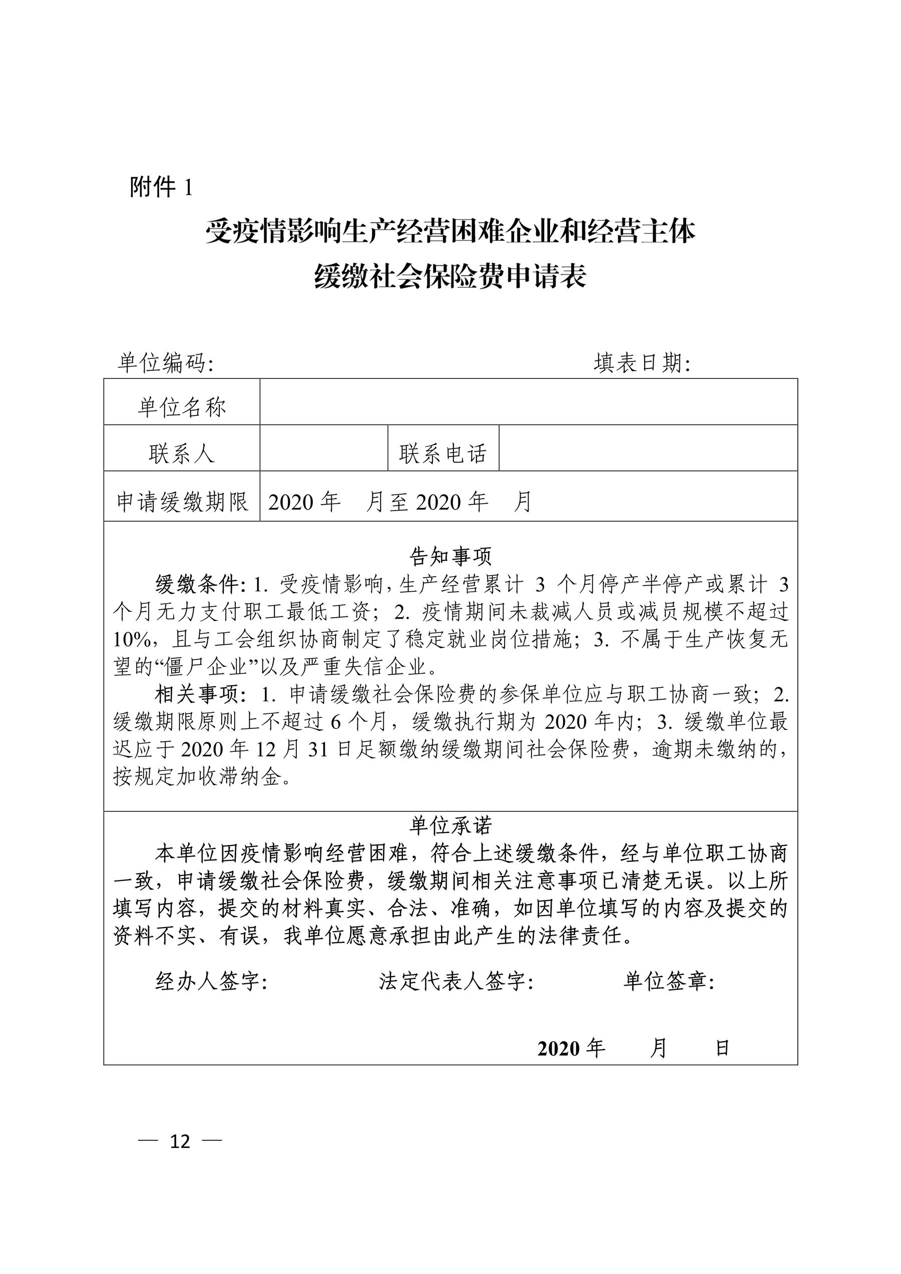 附件 1 单位编码： 填表日期： 单位名称 联系人 联系电话 申请缓缴期限 2020 年 月至 2020 年 月 告知事项 缓缴条件：1. 受疫情影响，生产经营累计 3 个月停产半停产或累计 3 个月无力支付职工最低工资；2. 疫情期间未裁减人员或减员规模不超过 10%，且与工会组织协商制定了稳定就业岗位措施；3. 不属于生产恢复无 望的“僵尸企业”以及严重失信企业。 相关事项：1. 申请缓缴社会保险费的参保单位应与职工协商一致；2. 缓缴期限原则上不超过 6 个月，缓缴执行期为 2020 年内；3. 缓缴单位最 迟应于 2020 年 12 月 31 日足额缴纳缓缴期间社会保险费，逾期未缴纳的， 按规定加收滞纳金。 单位承诺 本单位因疫情影响经营困难，符合上述缓缴条件，经与单位职工协商 一致，申请缓缴社会保险费，缓缴期间相关注意事项已清楚无误。以上所 填写内容，提交的材料真实、合法、准确，如因单位填写的内容及提交的 资料不实、有误，我单位愿意承担由此产生的法律责任。 经办人签字： 法定代表人签字： 单位签章： 2020 年 月 日