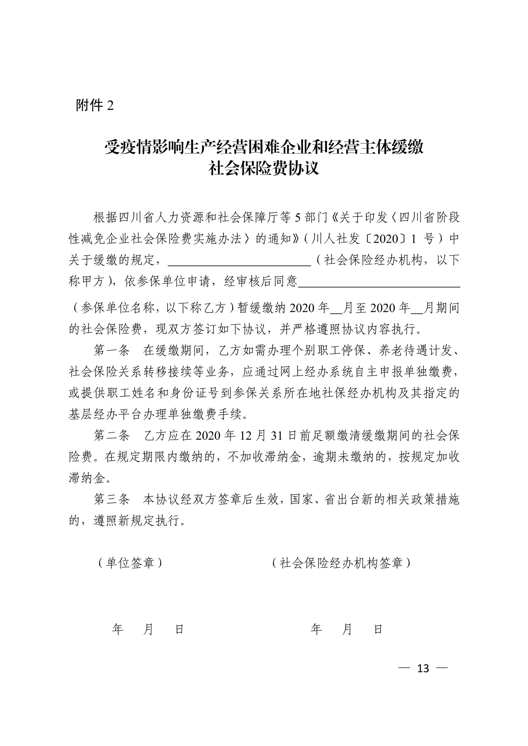 根据四川省人力资源和社会保障厅等 5 部门〘关于印发〖四川省阶段 性减免企业社会保险费实施办法〗的通知〙（川人社发〔2020〕1 号）中 关于缓缴的规定， （社会保险经办机构，以下 称甲方），依参保单位申请，经审核后同意 （参保单位名称，以下称乙方）暂缓缴纳 2020 年 月至 2020 年 月期间 的社会保险费，现双方签订如下协议，并严格遵照协议内容执行。 第一条 在缓缴期间，乙方如需办理个别职工停保、养老待遇计发、 社会保险关系转移接续等业务，应通过网上经办系统自主申报单独缴费， 或提供职工姓名和身份证号到参保关系所在地社保经办机构及其指定的 基层经办平台办理单独缴费手续。 第二条 乙方应在 2020 年 12 月 31 日前足额缴清缓缴期间的社会保 险费。在规定期限内缴纳的，不加收滞纳金，逾期未缴纳的，按规定加收 滞纳金。 第三条 本协议经双方签章后生效，国家、省出台新的相关政策措施 的，遵照新规定执行。 （单位签章） （社会保险经办机构签章） 年 月 日 年 月 日