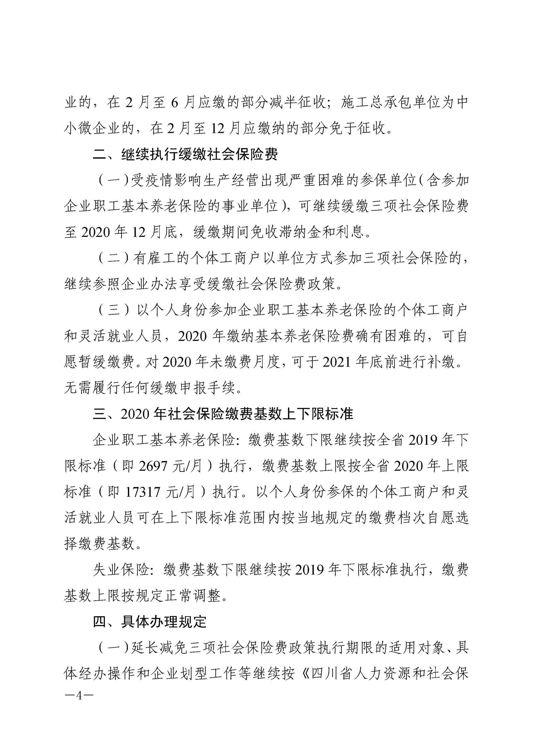 业的，在2月至6月应缴的部分减半征收；施工总承包单位为中 小微企业的，在2月至12月应缴纳的部分免于征收。 二、继续执行缓缴社会保险费 （一）受疫情影响生产经营出现严重困难的参保单位（含参加 企业职工基本养老保险的事业单位），可继续缓缴三项社会保险费 至2020年12月底，缓缴期间免收滞纳金和利息。 （二）有雇工的个体工商户以单位方式参加三项社会保险的， 继续参照企业办法享受缓缴社会保险费政策。 （三）以个人身份参加企业职工基本养老保险的个体工商户 和灵活就业人员，2020年缴纳基本养老保险费确有困难的，可自 愿暂缓缴费。对2020年未缴费月度，可于2021年底前进行补缴。 无需履行任何缓缴申报手续。 三、2020年社会保险缴费基数上下限标准 企业职工基本养老保险：缴费基数下限继续按全省2019年下 限标准（即2697元／月）执行，缴费基数上限按全省2020年上限 标准（即17317元／月）执行。以个人身份参保的个体工商户和灵 活就业人员可在上下限标准范围内按当地规定的缴费档次自愿选 择缴费基数。 失业保险：缴费基数下限继续按2019年下限标准执行，缴费 基数上限按规定正常调整。 四、具体办理规定 （一）延长减免三项社会保险费政策执行期限的适用对象、具 体经办操作和企业划型工作等继续按《四川省人力资源和社会保 一4一 