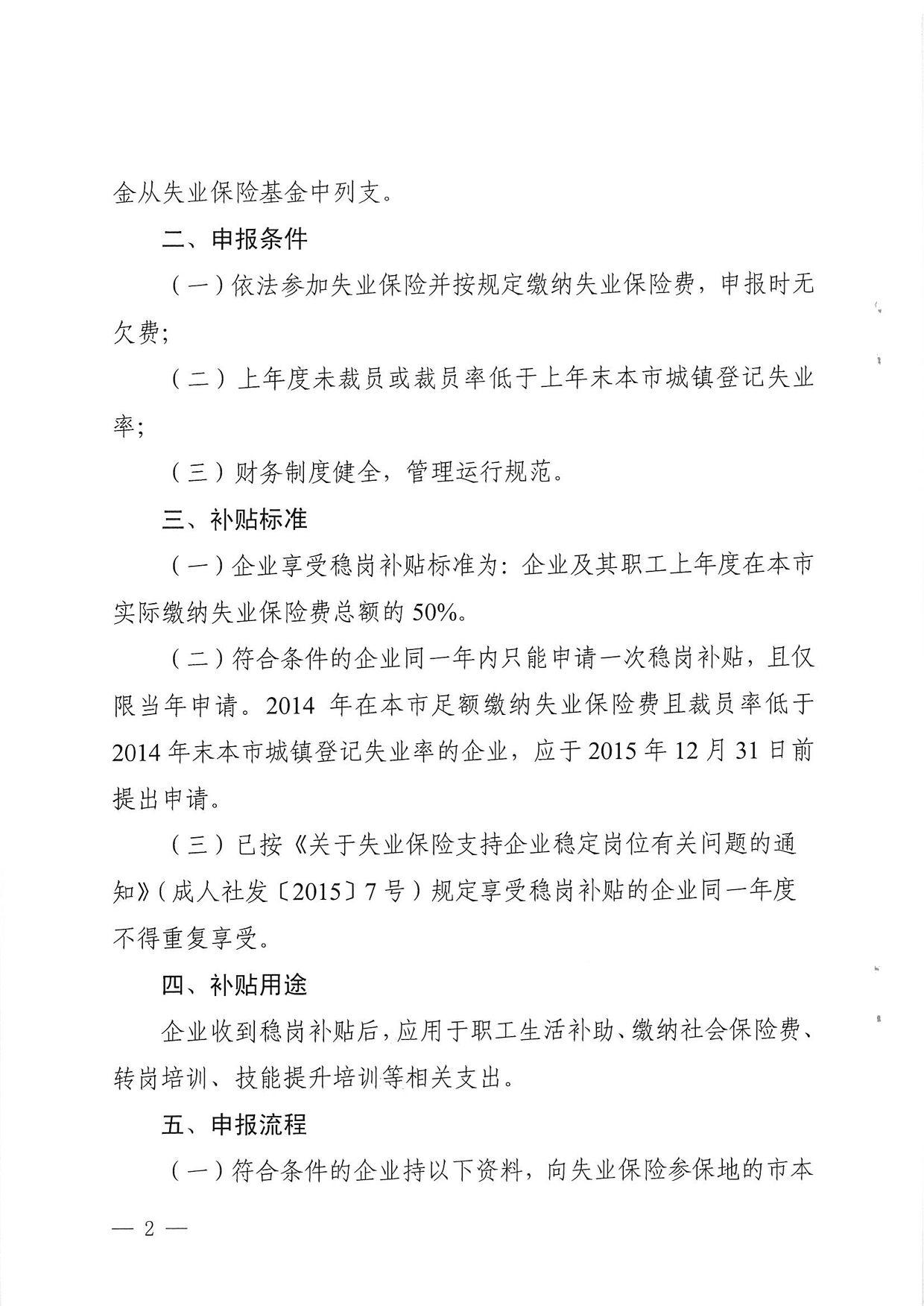 金从失业保险基金中列支。 二、 申报条件 （一） 依法参加失业保险并按规定缴纳失业保险费，申报时无 欠费； （二） 上年度未裁员或裁员率低于上年末本市城镇登记失业 率； （三） 财务制度健全，管理运行规范。 三、 补贴标准 （一） 企业享受稳岗补贴标准为：企业及其职工上年度在本市 实际缴纳失业保险费总额的50%。 （二） 符合条件的企业同-年内只能申请一次稳岗补贴，且仅 限当年申请。2014年在本市足额缴纳失业保险费且裁员率低于 2014年末本市城镇登记失业率的企业，应于2015年12月31日前 提出申请。 （二）已按〈〈关于失业保险支持企业稳定岗位有关问题的通 知》（成人社发〔2015〕7号） 不得重复享受。 四、补贴用途 费、 五、申报流程 -）符合条件的企业持以下资料，向失业保险参保地的市本