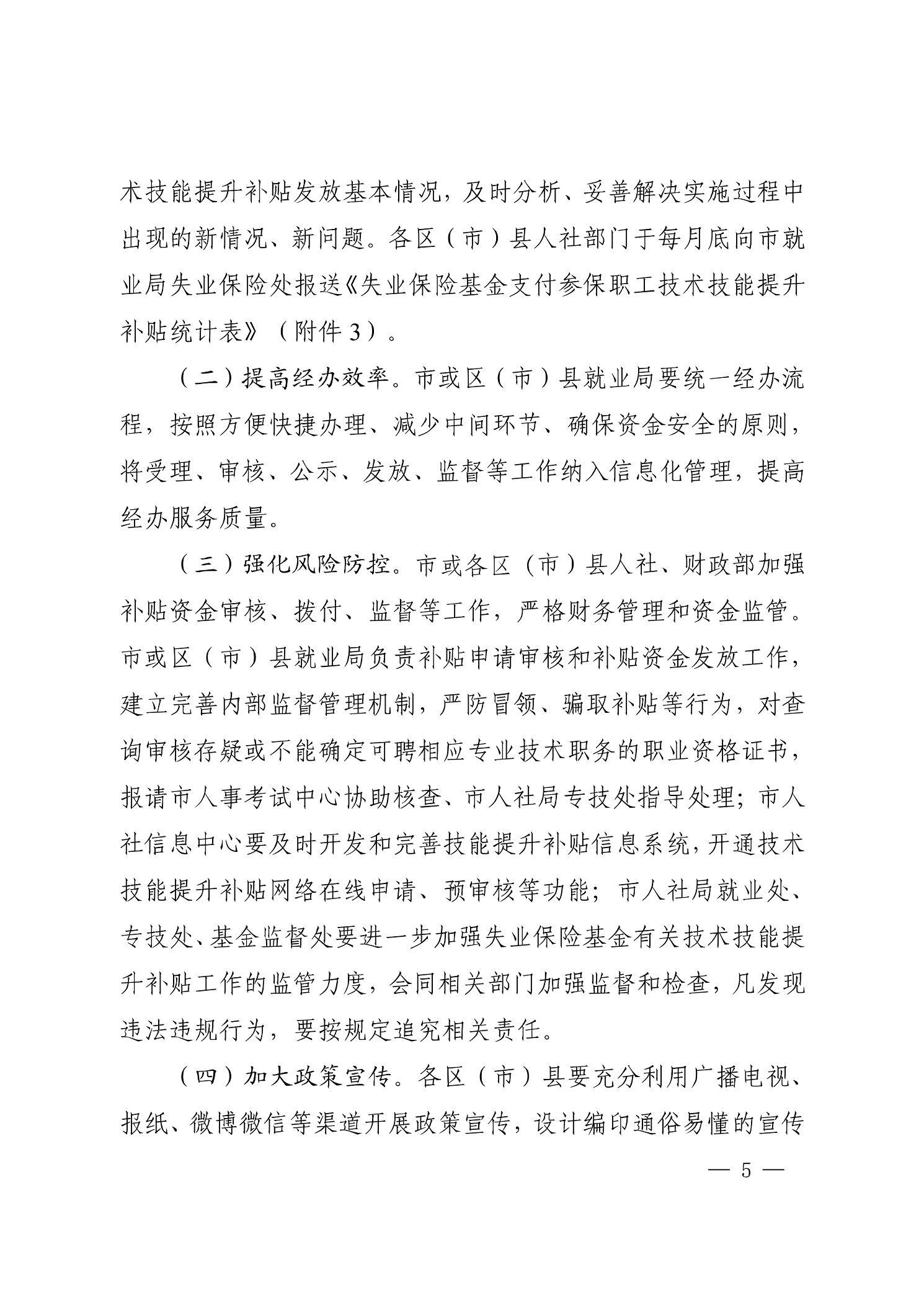 术技能提升补贴发放基本情况，及时分析、妥善解决实施过程中 出现的新情况、新问题。各区（市）县人社部门于每月底向市就 业局失业保险处报送《失业保险基金支付参保职工技术技能提升 补贴统计表》（附件3)。 （二）提高经办效率。市或区（市）县就业局要统一经办流 程，按照方便快捷办理、减少中间环节、确保资金安全的原则， 将受理、审核、公示、发放、监督等工作纳入信息化管理，提高 经办服务质量。 （三）强化风险防控。市或各区（市）县人社、财政部加强 补贴资金审核、拨付、监督等工作，严格财务管理和资金监管。 市或区（市）县就业局负责补贴申请审核和补贴资金发放工作， 建立完善内部监督管理机制，严防冒领、骗取补贴等行为，对查 询审核存疑或不能确定可聘相应专业技术职务的职业资格证书， 报请市人事考试中心协助核查、市人社局专技处指导处理；市人 社信息中心要及时开发和完善技能提升补贴信息系统，开通技术 技能提升补贴网络在线申请、预审核等功能；市人社局就业处、 专技处、基金监督处要进一步加强失业保险基金有关技术技能提 升补贴工作的监管力度，会同相关部门加强监督和检查，凡发现 违法违规行为，要按规定追究相关责任。 （四）加大政策宣传。各区（市）县要充分利用广播电视、 报纸、微博微信等渠道开展政策宣传，设计编印通俗易懂的宣传 ―与― 