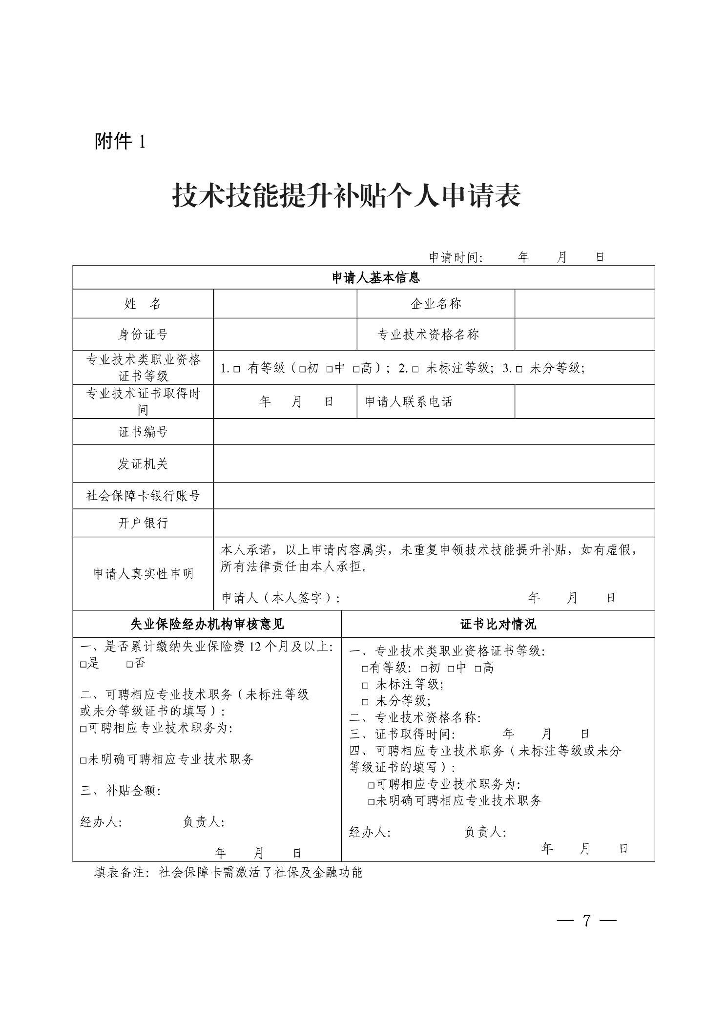 附件1 技术技 提升补贴个人申请表 年月日 姓名 申请时间： 申请人基本信息 …企业名称 身份证号 专业技术类职业资格 证书等级 专业技术证书取得时 间 证书编号 专业技术资格名称 口有等级（口初口中口高）;2．口未标注等级；3．口未分等级； 年月日｝申请人联系电话 发证机关 社会保障卡银行账号 开户银行 申请人真实性申明 本人承诺，以上申请内容属实，未重复申领技术技能提升补贴，如有虚假， 所有法律责任由本人承担。 ｝申请人（本人签字卜 失业保险经办机构审核意见 一、是否累计缴纳失业保险费12个月及以上： 口是口否 二、可聘相应专业技术职务（未标注等级 或未分等级证书的填写）: 口可聘相应专业技术职务为： 口未明确可聘相应专业技术职务 三、补贴金额： 经办人： 负责人： 年 年月日 证书比对情况 一、专业技术类职业资格证书等级： 口有等级：口初口中口高 口未标注等级； 口未分等级； 二、专业技术资格名称： 三、证书取得时间：年月日 四、可聘相应专业技术职务（未标注等级或未分 等级证书的填写）: 口可聘相应专业技术职务为： 口未明确可聘相应专业技术职务 经办人：负责人： 年月日 填表备注：社会保障卡需激活了社保及金融功能 -7- 