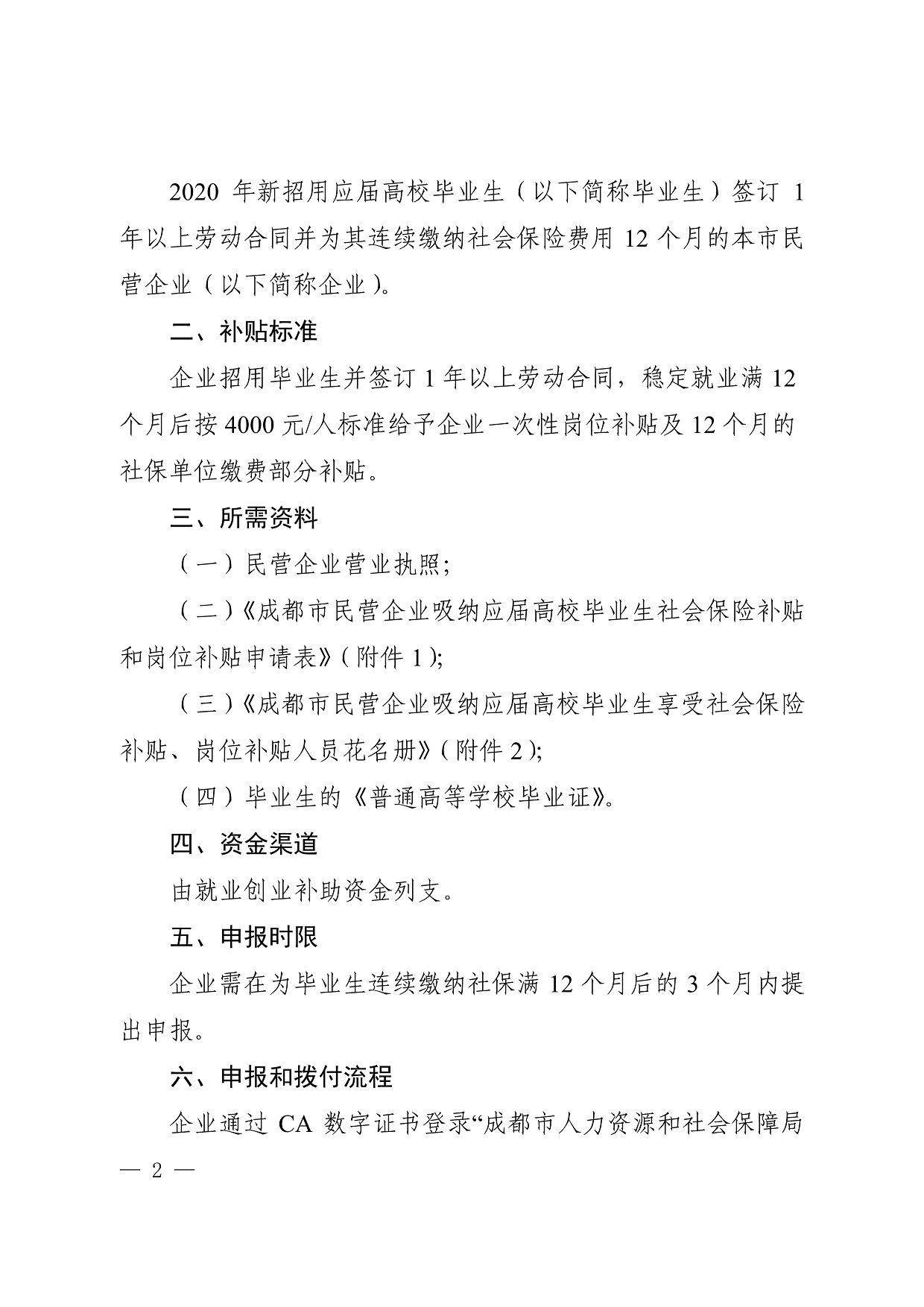 2020年新招用应届高校毕业生（以下简称毕业生）签订1 年以上劳动合同并为其连续缴纳社会保险费用12个月的本市民 营企业（以下简称企业） 二、补贴标准 企业招用毕业生并签订1年以上劳动合同，稳定就业满12 个月后按4000元／人标准给予企业一次性岗位补贴及12个月的 社保单位缴费部分补贴。 三、所需资料 （一）民营企业营业执照； （二）《成都市民营企业吸纳应届高校毕业生社会保险辛｝、贴 和岗位补贴申请表》（附件1); （三）《成都市民营企业吸纳应届高校毕业生享受社会保险 补贴、岗位辛「贴人员花名册》（附件2); （四）毕业生的《普通高等学校毕业证》。 四、资金渠道 由就业创业补助资金列支口 五、申报时限 企业需在为毕业生连续缴纳社保满12个月后的3个月内提 出申报。 六、申报和拨付流程 企业通过CA数字证书登录“成都市人力资源和社会保障局 