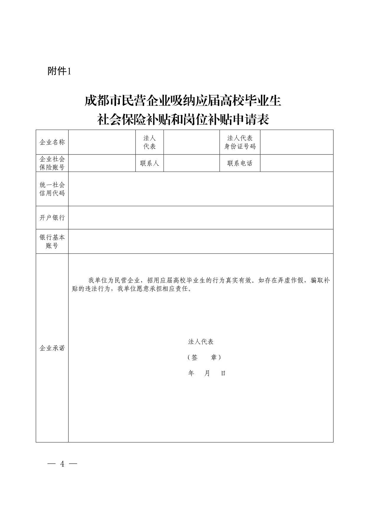 企业名称 袭袭 法人代表 身份证号码 企业社会 保险账号 联系人 联系电话 统一社会 信用代码 开户银行 银行基本 账号 企业承诺 我单位为民营企业，招用应届高校毕业生的行为真实有效。如存在弄虚作假骗取补 贴的违法行为，我单位愿意承担相应责任 法人代表 〔签章） 年月日 附件1 成都市民营企业吸纳应届高校毕业生 社会保险补贴和岗位补贴申请表 