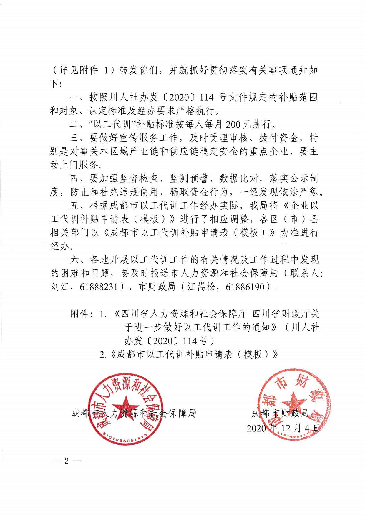 （详见附件 l ）转发你们，并就抓好贯彻落实有关事项通知如下：一、按照川人社办发 〔 2020 〕 114 号文件规定的补贴范围和对象、认定标准及经办要求严格执行。二、“以工代训’，补贴标准按每人每月 200 元执行。三、要做好宣传服务工作，及时受理审核、拨付资金，特别是对事关本区域产业链和供应链稳定安全的重点企业，要主动上门服务。四、要加强监督检查、监测预警、数据比对，落实公示制度，防止和杜绝违规使用、骗取资金行为，一经发现依法严惩。五、根据成都市以工代训工作经办实际，我局将 《 企业以工代训补贴申请表（模板） 》 进行了相应调整，各区（市）县相关部门以 《 成都市以工代训补贴申请表（模板） 》 为准进行经办。六、各地开展以工代训工作的有关情况及工作过程中发现的困难和问题，要及时报送市人力资源和社会保障局（联系人：刘江， 61888231 ）、市财政局（江篙松， 61886190 ）。附件： 1 ． 《 四川省人力资源和社会保障厅四川省财政厅关于进一步做好以工代训工作的通知 》 （ ) 11 人社办发 〔 2020 〕 1 14 号） 2 ． 《 成都市以工代训辛｝、贴申请表（模板） 》 保障局