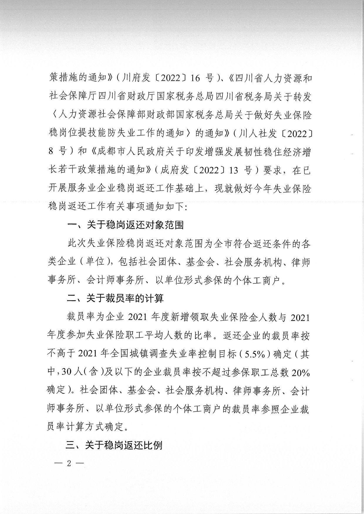 策措施的通知》（川府发〔2022〕 ¹⁶号）、《四川省人力资源和 社会保障厅四川省财政厅国家税务总局四川省税务局关于转发 〈人力资源社会保障部财政部国家税务总局关于做好失业保险 稳岗位提技能防失业工作的通知〉的通知》（川人社发 〔2022〕 8号）和《成都市人民政府关于印发增强发展韧性稳住经济增 长若干政策措施的通知》（成府发〔2022〕13号）要求，在已 开展服务业企业稳岗返还工作基础上，现就做好今年失业保险 稳岗返还工作有关事项通知如下： 一'关于稳岗返还对象范围 此次失业保险稳岗返还对象范围为全市符合返还条件的各 类企业（单位），包括社会团体、基金会、社会服务机构、律师 事务所、会计师事务所、以单位形式参保的个体工商户。 二、关于裁员率的计算 裁员率为企业2021年度新增领取失业保险金人数与2021 年度参加失业保险职工平均人数的比率。返还企业的裁员率按 不高于2021年全国城镇调查失业率控制目标（5.5%）确定（其 中，30人（含）及以下的企业裁员率按不超过参保职工总数₂₀% 确定）。社会团体、基金会、社会服务机构、律师事务所、会计 师事务所、以单位形式参保的个体工商户的裁员率参照企业裁 员率计算方式确定。 三、关于稳岗返还比例