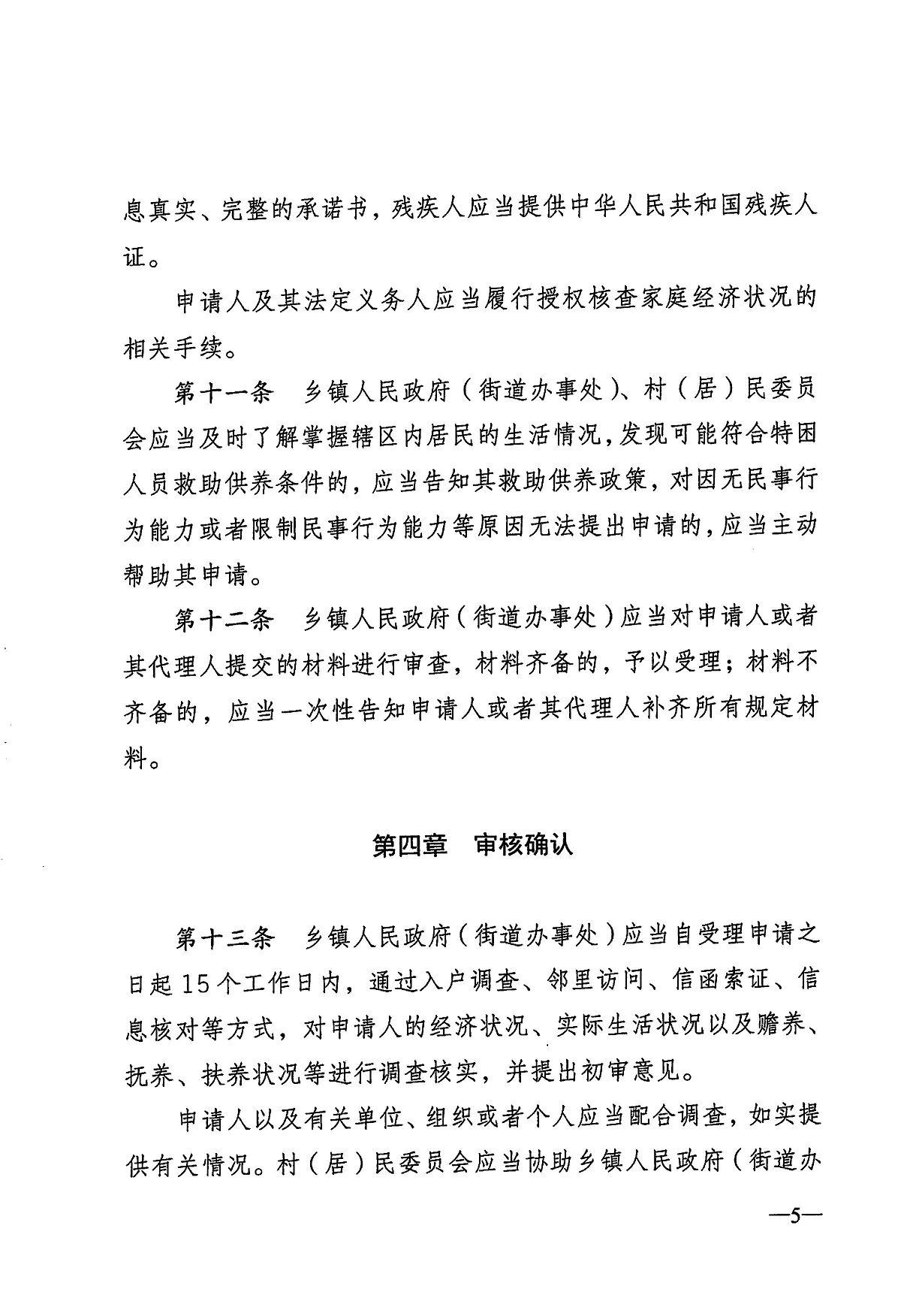  息真实、完整的承诺书，残疾人应当提供中华人民共和国残疾人 证。 申请人及其法定义务人应当履行授权核查家庭经济状况的 相关手续。 第十一条 乡镇人民政府（街道办事处）、村（居）民委员 会应当及时了解掌握辖区内居民的生活情况，发现可能符合特困 人员救助供养条件的，应当告知其救助供养政策，对因无民事行 为能力或者限制民事行为能力等原因无法提出申请的，应当主动 帮助其申请。 第十二条 乡镇人民政府（街道办事处）应当对申请人或者 其代理人提交的材料进行审查，材料齐备的，予以受理；材料不 齐备的，应当一次性告知申请人或者其代理人补齐所有规定材 料。 第四章审核确认 第十三条 乡镇人民政府（街道办事处）应当自受理申请之 日起15个工作日内，通过入户调查、邻里访问、信函索证、信 息核对等方式，对申请人的经济状况、实际生活状况以及赡养、 抚养、扶养状况等进行调查核实，并提出初审意见。 申请人以及有关单位、组织或者个人应当配合调查，如实提 供有关情况。村（居）民委员会应当协助乡镇人民政府（街道办